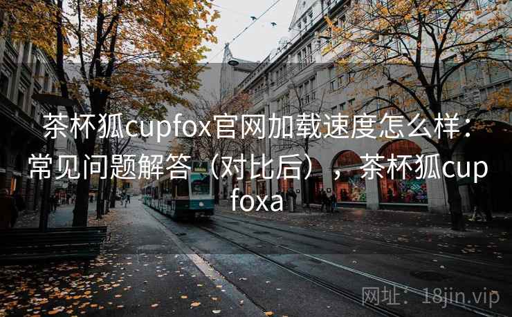 茶杯狐cupfox官网加载速度怎么样:常见问题解答(对比后),茶杯狐cupfoxa 茶杯狐cupfox官网加载速度怎么样:常见问题解答(对比后),茶杯狐cupfoxa