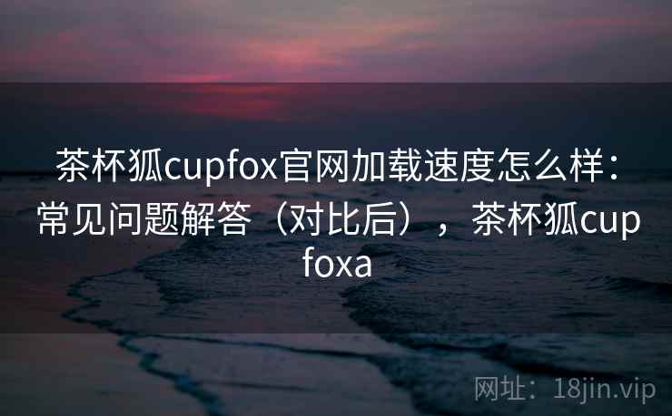 茶杯狐cupfox官网加载速度怎么样:常见问题解答(对比后),茶杯狐cupfoxa 茶杯狐cupfox官网加载速度怎么样:常见问题解答(对比后),茶杯狐cupfoxa