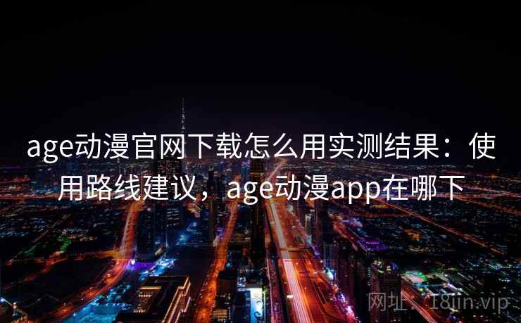 age动漫官网下载怎么用实测结果：使用路线建议，age动漫app在哪下
