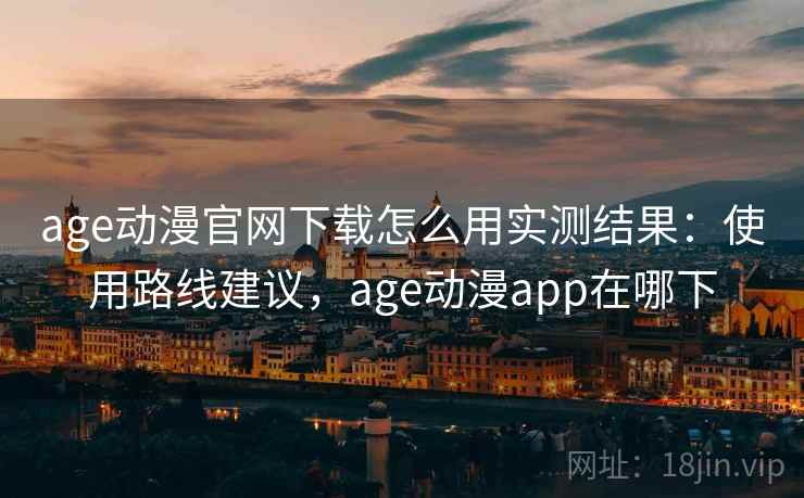 age动漫官网下载怎么用实测结果：使用路线建议，age动漫app在哪下