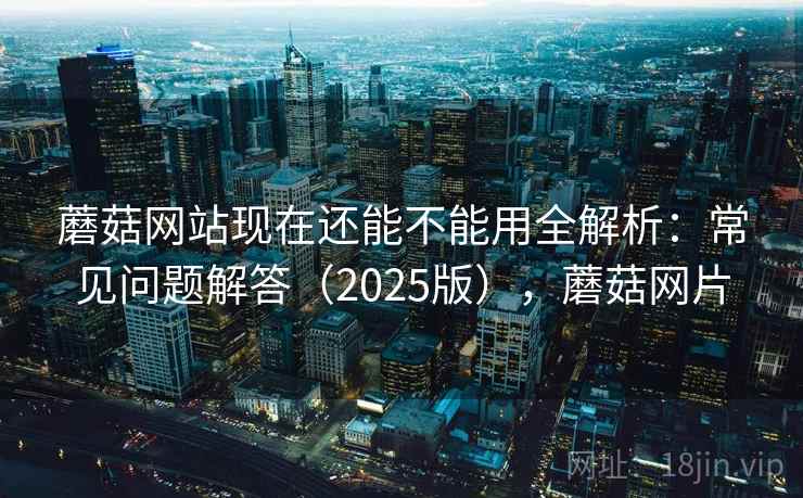 蘑菇网站现在还能不能用全解析：常见问题解答（2025版），蘑菇网片