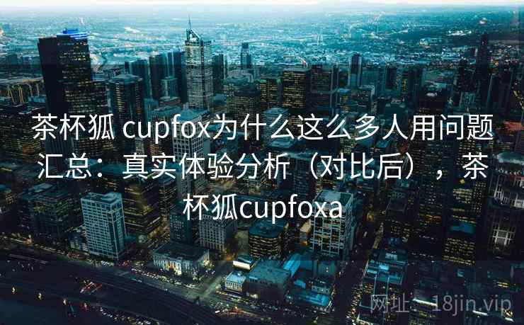 茶杯狐 cupfox为什么这么多人用问题汇总：真实体验分析（对比后），茶杯狐cupfoxa