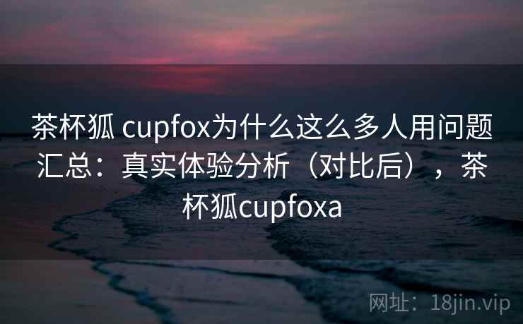 茶杯狐 cupfox为什么这么多人用问题汇总：真实体验分析（对比后），茶杯狐cupfoxa