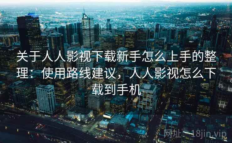 关于人人影视下载新手怎么上手的整理：使用路线建议，人人影视怎么下载到手机