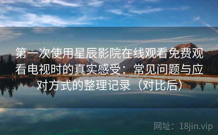 第一次使用星辰影院在线观看免费观看电视时的真实感受:常见问题与应对方式的整理记录(对比后) 第一次使用星辰影院在线观看免费观看电视时的真实感受:常见问题与应对方式的整理记录(对比后)