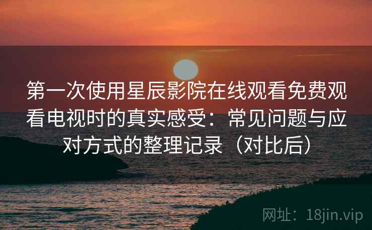 第一次使用星辰影院在线观看免费观看电视时的真实感受:常见问题与应对方式的整理记录(对比后) 第一次使用星辰影院在线观看免费观看电视时的真实感受:常见问题与应对方式的整理记录(对比后)