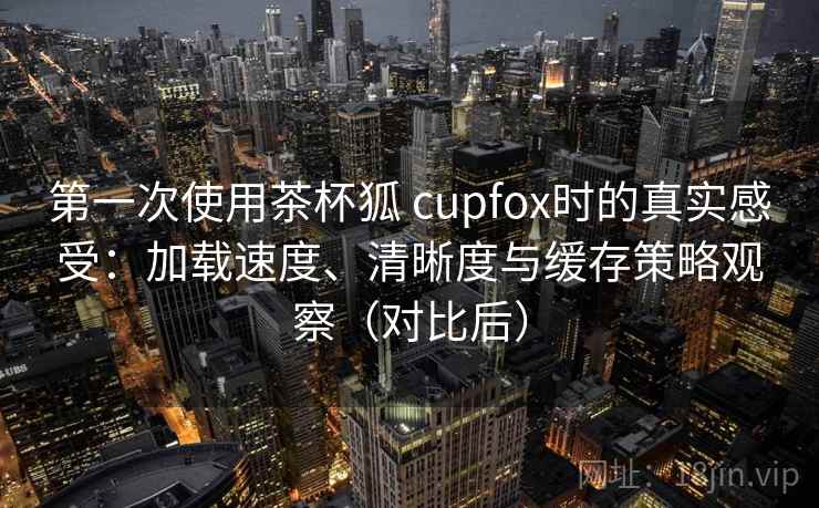 第一次使用茶杯狐 cupfox时的真实感受：加载速度、清晰度与缓存策略观察（对比后）
