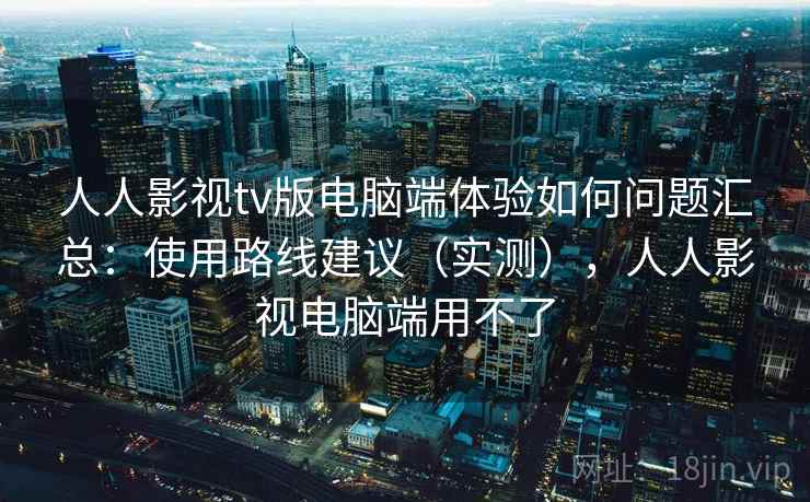 人人影视tv版电脑端体验如何问题汇总：使用路线建议（实测），人人影视电脑端用不了