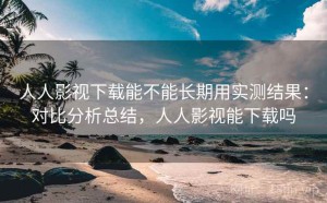 人人影视下载能不能长期用实测结果：对比分析总结，人人影视能下载吗