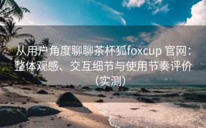 从用户角度聊聊茶杯狐foxcup 官网：整体观感、交互细节与使用节奏评价（实测）