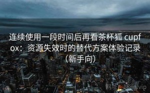 连续使用一段时间后再看茶杯狐 cupfox：资源失效时的替代方案体验记录（新手向）