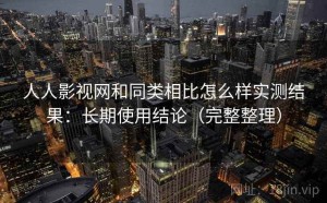人人影视网和同类相比怎么样实测结果：长期使用结论（完整整理）