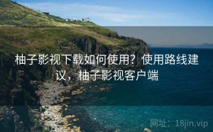 柚子影视下载如何使用？使用路线建议，柚子影视客户端