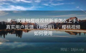 第一次接触樱桃视频新手怎么上手？真实用户反馈（对比后），樱桃视频如何使用