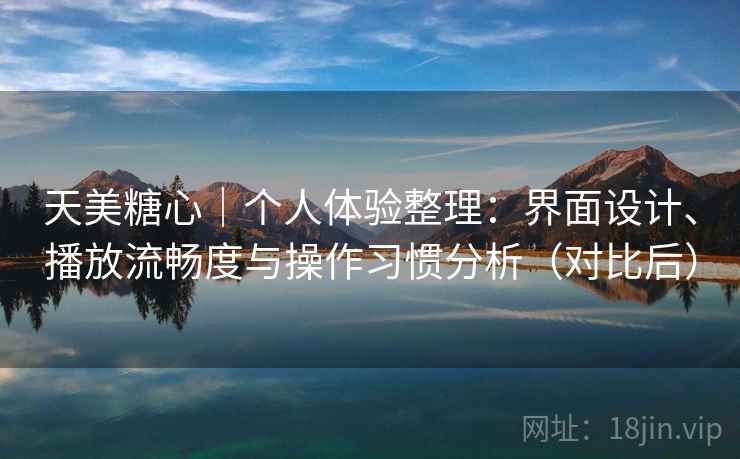 天美糖心｜个人体验整理：界面设计、播放流畅度与操作习惯分析（对比后）