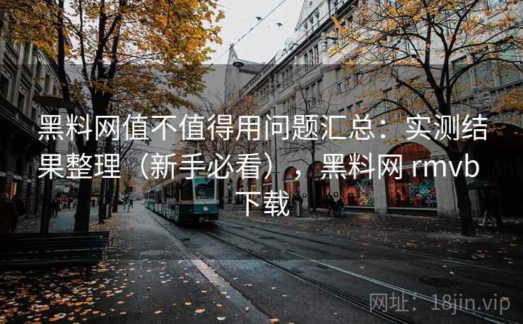 黑料网值不值得用问题汇总：实测结果整理（新手必看），黑料网 rmvb 下载