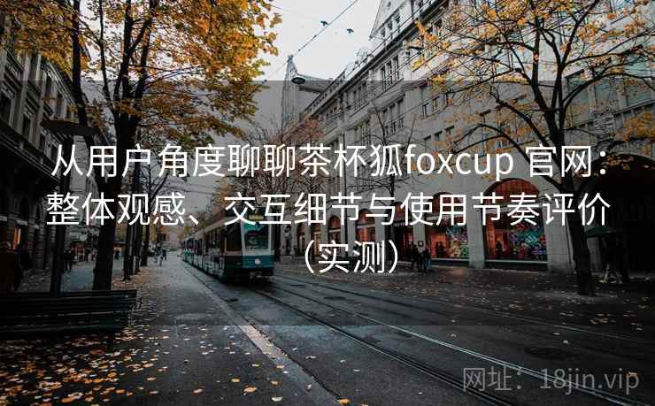 从用户角度聊聊茶杯狐foxcup 官网:整体观感、交互细节与使用节奏评价(实测) 从用户角度聊聊茶杯狐foxcup 官网:整体观感、交互细节与使用节奏评价(实测)