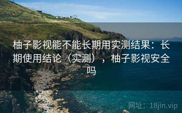 柚子影视能不能长期用实测结果：长期使用结论（实测），柚子影视安全吗