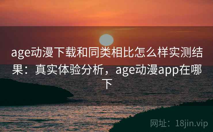age动漫下载和同类相比怎么样实测结果：真实体验分析，age动漫app在哪下