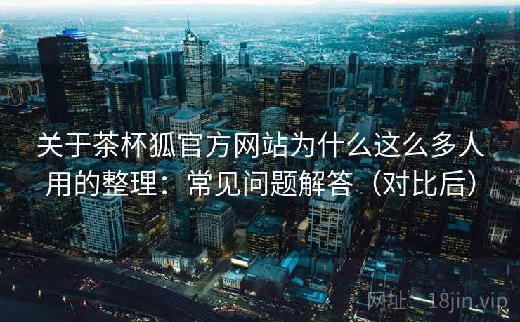 关于茶杯狐官方网站为什么这么多人用的整理：常见问题解答（对比后）