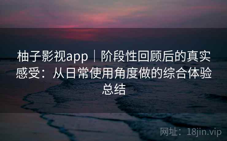 柚子影视app|阶段性回顾后的真实感受:从日常使用角度做的综合体验总结 柚子影视app|阶段性回顾后的真实感受:从日常使用角度做的综合体验总结