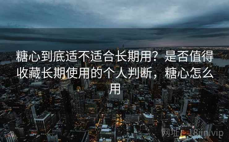 糖心到底适不适合长期用？是否值得收藏长期使用的个人判断，糖心怎么用
