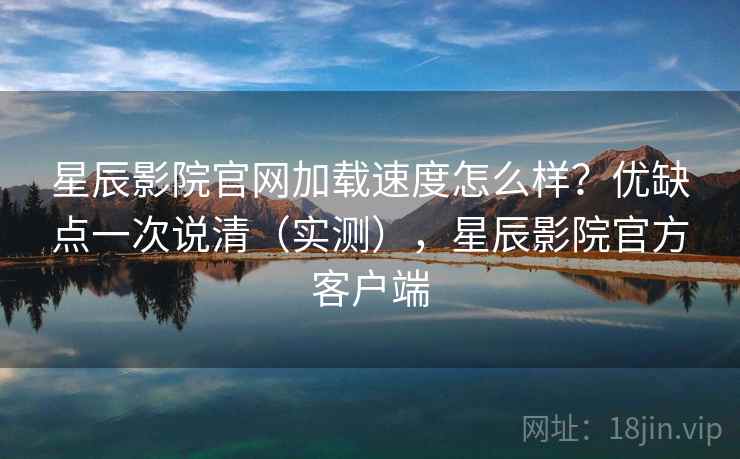 星辰影院官网加载速度怎么样?优缺点一次说清(实测),星辰影院官方客户端 星辰影院官网加载速度怎么样?优缺点一次说清(实测),星辰影院官方客户端