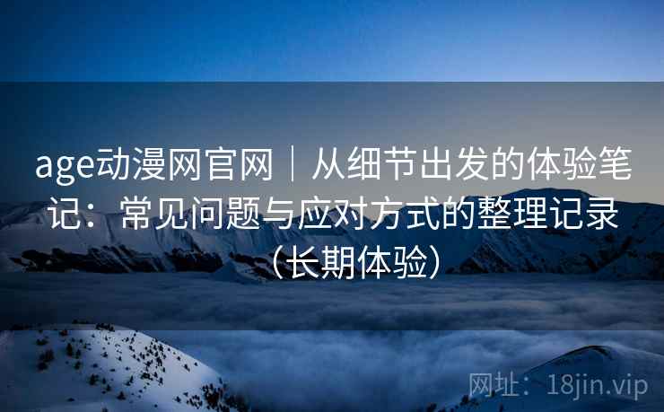 age动漫网官网|从细节出发的体验笔记:常见问题与应对方式的整理记录(长期体验) age动漫网官网|从细节出发的体验笔记:常见问题与应对方式的整理记录(长期体验)