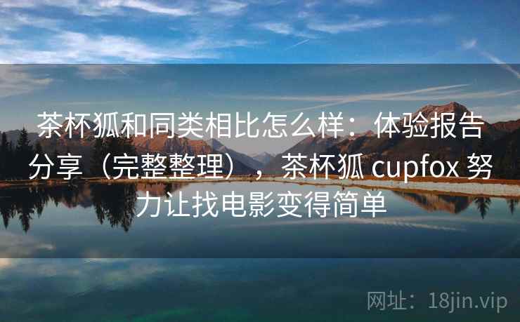 茶杯狐和同类相比怎么样：体验报告分享（完整整理），茶杯狐 cupfox 努力让找电影变得简单