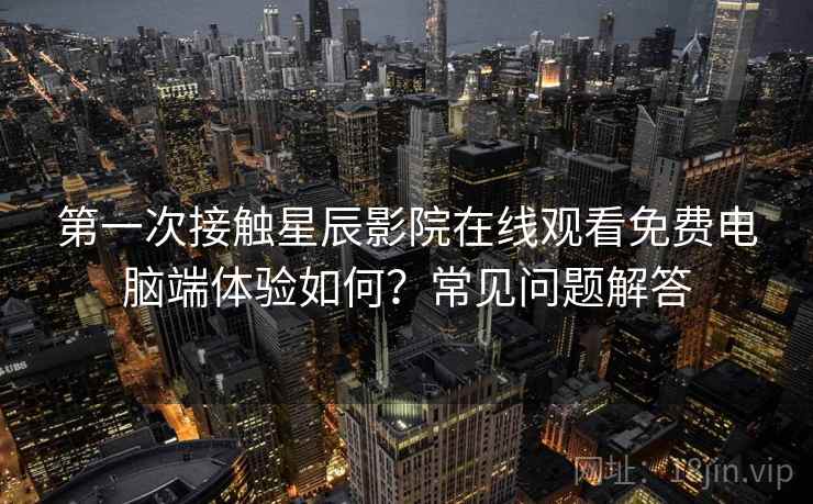 第一次接触星辰影院在线观看免费电脑端体验如何？常见问题解答
