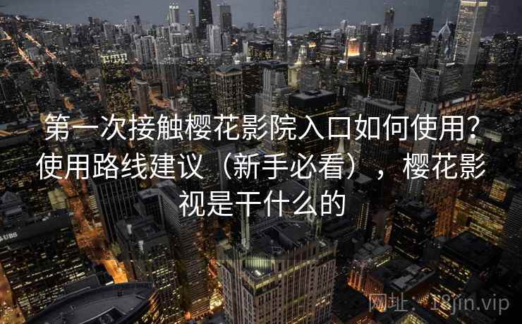 第一次接触樱花影院入口如何使用？使用路线建议（新手必看），樱花影视是干什么的