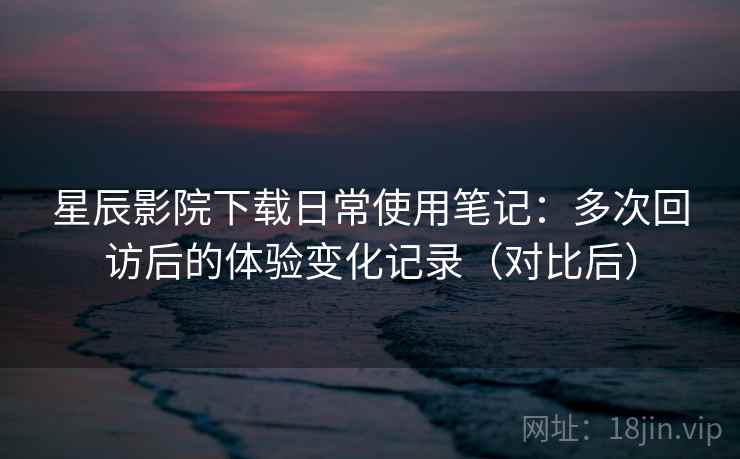 星辰影院下载日常使用笔记:多次回访后的体验变化记录(对比后) 星辰影院下载日常使用笔记:多次回访后的体验变化记录(对比后)