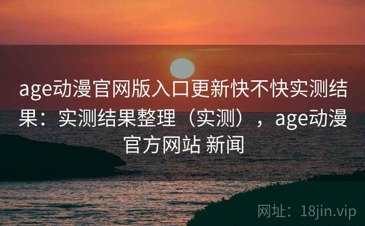 age动漫官网版入口更新快不快实测结果:实测结果整理(实测),age动漫官方网站 新闻 age动漫官网版入口更新快不快实测结果:实测结果整理(实测),age动漫官方网站 新闻