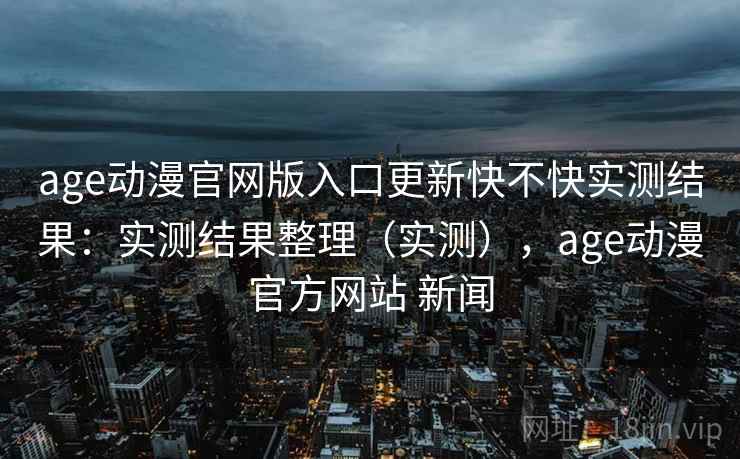age动漫官网版入口更新快不快实测结果:实测结果整理(实测),age动漫官方网站 新闻 age动漫官网版入口更新快不快实测结果:实测结果整理(实测),age动漫官方网站 新闻