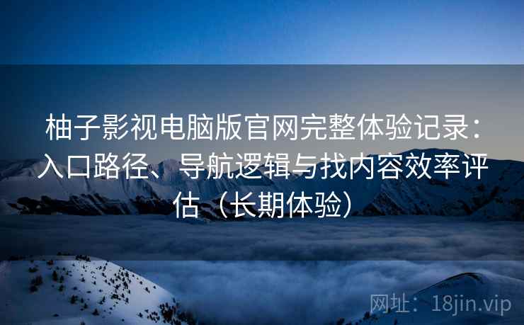柚子影视电脑版官网完整体验记录：入口路径、导航逻辑与找内容效率评估（长期体验）