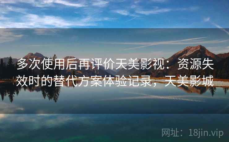 多次使用后再评价天美影视:资源失效时的替代方案体验记录,天美影城 多次使用后再评价天美影视:资源失效时的替代方案体验记录,天美影城