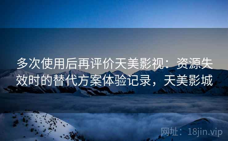 多次使用后再评价天美影视:资源失效时的替代方案体验记录,天美影城 多次使用后再评价天美影视:资源失效时的替代方案体验记录,天美影城