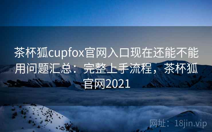 茶杯狐cupfox官网入口现在还能不能用问题汇总：完整上手流程，茶杯狐官网2021