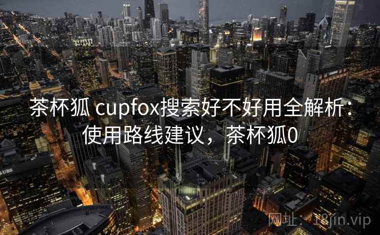 茶杯狐 cupfox搜索好不好用全解析:使用路线建议,茶杯狐0 茶杯狐 cupfox搜索好不好用全解析:使用路线建议,茶杯狐0