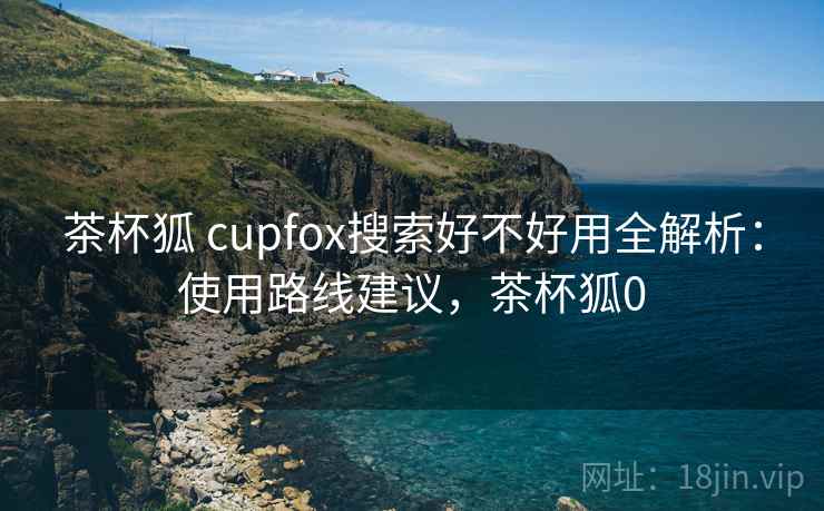 茶杯狐 cupfox搜索好不好用全解析:使用路线建议,茶杯狐0 茶杯狐 cupfox搜索好不好用全解析:使用路线建议,茶杯狐0