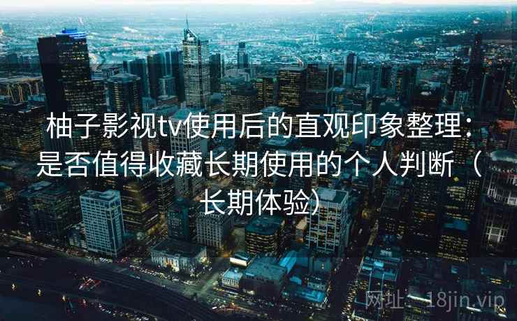 柚子影视tv使用后的直观印象整理:是否值得收藏长期使用的个人判断(长期体验) 柚子影视tv使用后的直观印象整理:是否值得收藏长期使用的个人判断(长期体验)