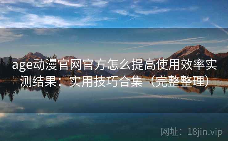 age动漫官网官方怎么提高使用效率实测结果：实用技巧合集（完整整理）