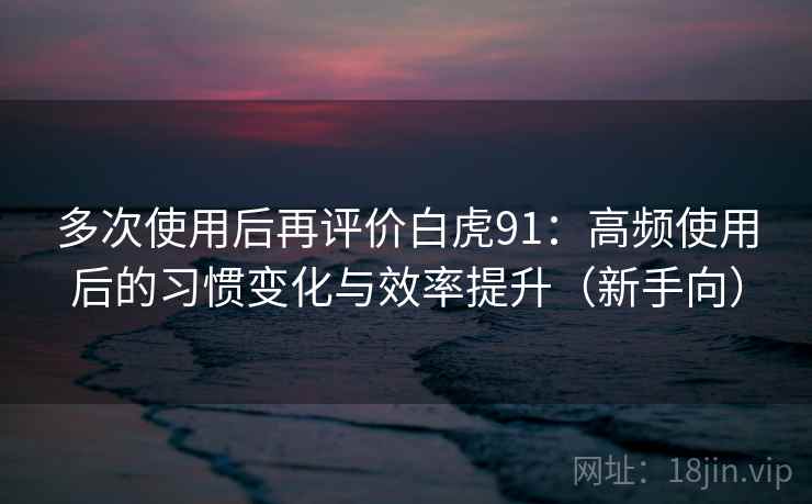 多次使用后再评价白虎91：高频使用后的习惯变化与效率提升（新手向）
