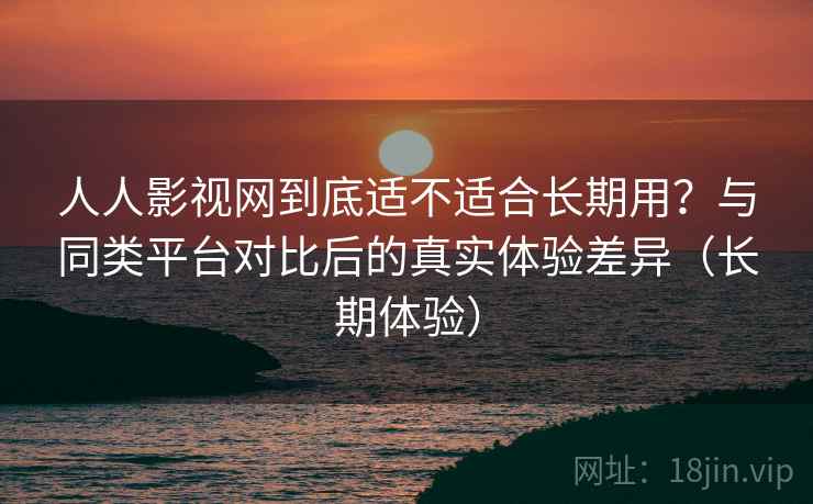 人人影视网到底适不适合长期用？与同类平台对比后的真实体验差异（长期体验）