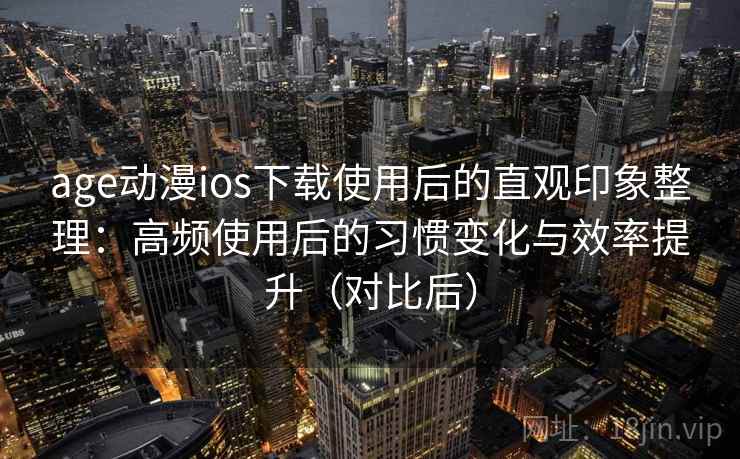 age动漫ios下载使用后的直观印象整理：高频使用后的习惯变化与效率提升（对比后）