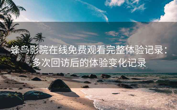 蜂鸟影院在线免费观看完整体验记录：多次回访后的体验变化记录