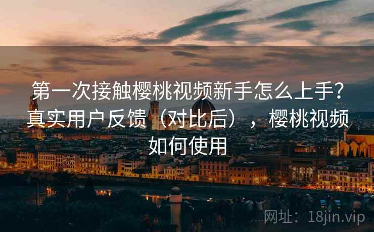第一次接触樱桃视频新手怎么上手？真实用户反馈（对比后），樱桃视频如何使用