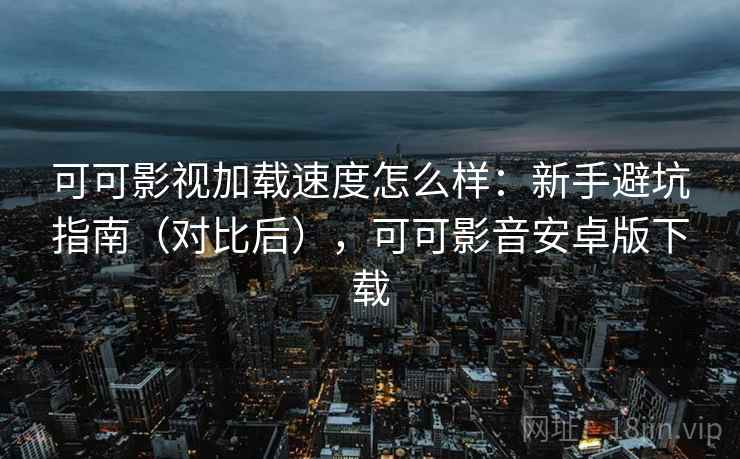 可可影视加载速度怎么样：新手避坑指南（对比后），可可影音安卓版下载