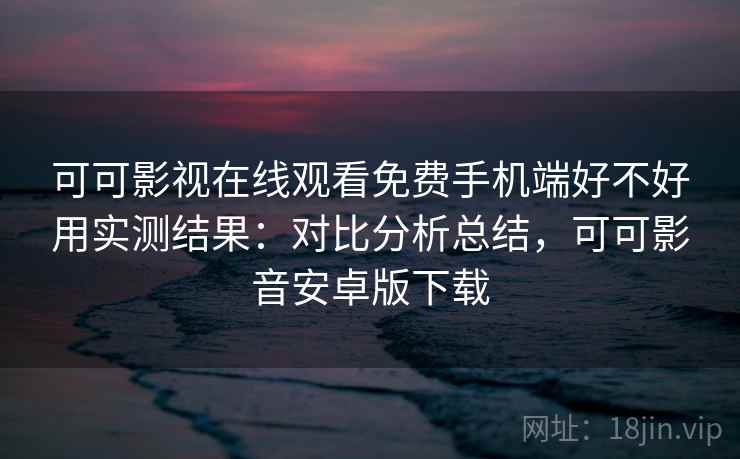 可可影视在线观看免费手机端好不好用实测结果:对比分析总结,可可影音安卓版下载 可可影视在线观看免费手机端好不好用实测结果:对比分析总结,可可影音安卓版下载