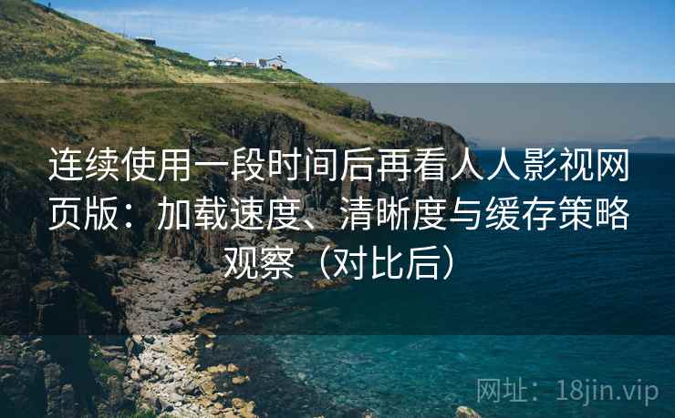 连续使用一段时间后再看人人影视网页版：加载速度、清晰度与缓存策略观察（对比后）